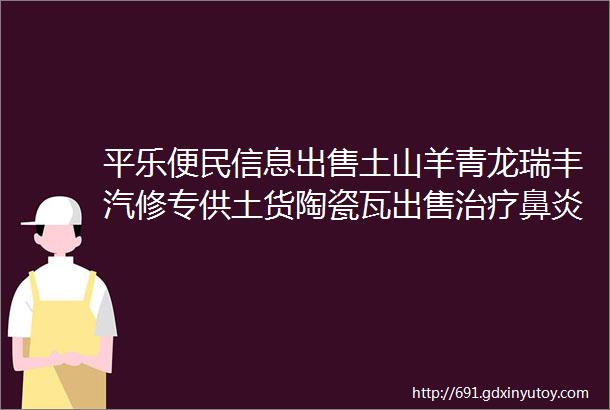 平乐便民信息出售土山羊青龙瑞丰汽修专供土货陶瓷瓦出售治疗鼻炎偏方粉店转让音响出租搭舞台