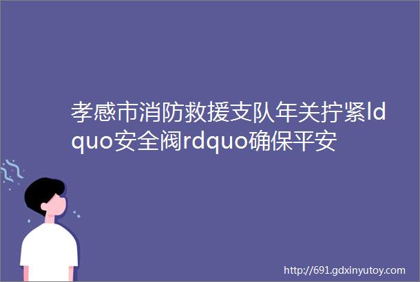 孝感市消防救援支队年关拧紧ldquo安全阀rdquo确保平安