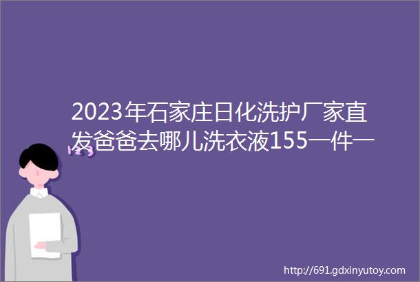 2023年石家庄日化洗护厂家直发爸爸去哪儿洗衣液155一件一件6瓶一瓶4斤大公鸡油污净出货65三瓶一个泵头